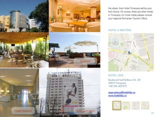 the street, then Hotel Timisoara will be your
ﬁrst choice. Of course, there are other hotels
in Timisoara, for more hotels please consult
your regional Romanian Tourism Ofﬁce.
37
Hotel Lido
Hotel Continental
HOTEL LIDO
Boulevard Iosif Bulbuca Nr. 20
30073 Timișoara
+40 256 407373
reservations@hotel-lido.ro
www.hotel-lido.ro
HOTEL & MEETING
Hotel Timișoara
 