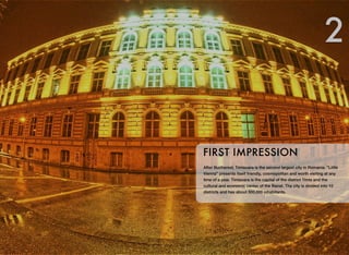 After Bucharest, Timisoara is the second largest city in Romania. "Little
Vienna" presents itself friendly, cosmopolitan and worth visiting at any
time of a year. Timisoara is the capital of the district Timis and the
cultural and economic center of the Banat. The city is divided into 10
districts and has about 300,000 inhabitants.
FIRST IMPRESSION
2
 