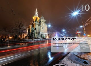 In many countries, there are Romanian Tourist Ofﬁces. Here is a current
list of all ofﬁces, with addresses, telephone and fax numbers, websites
and email addresses.
TOURIST OFFICES
10
 