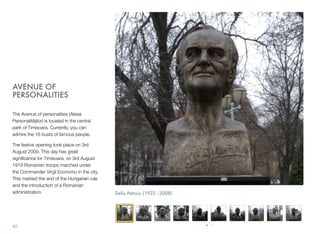 AVENUE OF
PERSONALITIES
The Avenue of personalities (Aleea
Personalitǎților) is located in the central
park of Timisoara. Currently, you can
admire the 16 busts of famous people.
The festive opening took place on 3rd
August 2009. This day has great
signiﬁcance for Timisoara: on 3rd August
1919 Romanian troops marched under
the Commander Virgil Economu in the city.
This marked the end of the Hungarian rule
and the introduction of a Romanian
administration.
42
Deliu Petroiu (1922 - 2008)
 