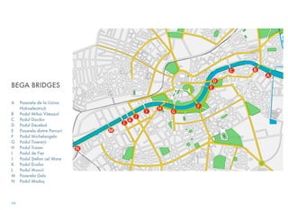 BEGA BRIDGES
A	 Pasarela de la Uzina
Hidroelectrică
B	 Podul Mihai Viteazul
C	 Podul Dacilor
D	 Podul Decebal
E	 Pasarela dintre Parcuri
F	 Podul Michelangelo
G	 Podul Tinereții
H	 Podul Traian
I	 Podul de Fier
J	 Podul Ștefan cel Mare
K	 Podul Eroilor
L	 Podul Muncii
M	 Pasarela Gelu
N	 Podul Modoș
44
 