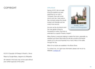 © 2013 Copyright JR-Design & Rudolf J. Strutz
Maps by Google Maps, diagrams by Wikipedia.
All material in this book may not be used without
prior written approval of the author.
COPYRIGHT
46
EPILOGUE
Spring of 2013 did not really
bring the weather we were
expecting for our visit in
Timisoara. Even with snow
storms and rain, there were a
few moments where the clouds
looked a bit friendlier and we
could move around.
As soon as the city blooms and
the rose garden brings its
thousands of colors, this book is
extended by a special "ﬂowers chapter".
Many thanks to everyone helping to realize this book, especially my
assistant and friend Vlad Anitei (he will also provide a Romanian
version of it), who accompanied me a many miles on the walks
through the city.
More of my books are available in the iBook Store.
To contact me, or to get more information please visit me at my
Website: jr-design.net
Rudolf J. Strutz
Author and Photographer
 