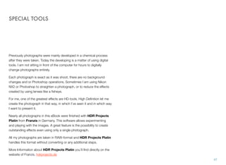 SPECIAL TOOLS
Previously photographs were mainly developed in a chemical process
after they were taken. Today the developing is a matter of using digital
tools. I am not sitting in front of the computer for hours to digitally
change photographs entirely.
Each photograph is exact as it was shoot, there are no background
changes and or Photoshop operations. Sometimes I am using Nikon
NX2 or Photoshop to straighten a photograph, or to reduce the effects
created by using lenses like a ﬁsheye.
For me, one of the greatest effects are HD-tools. High Deﬁnition let me
create the photograph in that way, in which I’ve seen it and in which way
I want to present it.
Nearly all photographs in this eBook were ﬁnished with HDR Projects
Platin from Franzis in Germany. This software allows experimenting
and playing with the images. A great feature is the possibility to create
outstanding effects even using only a single photograph.
All my photographs are taken in RAW-format and HDR Projects Platin
handles this format without converting or any additional steps.
More Information about HDR Projects Platin you’ll ﬁnd directly on the
website of Franzis. hdrprojects.de
47
 