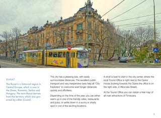 The city has a pleasing size, with easily
surmountable distances. The excellent public
transport and very inexpensive taxis help all "City
Explorers" to overcome even longer distances
quickly and effortless.
Depending on the time of the year, you can either
warm up in one of the friendly cafes, restaurants
and pubs, or settle down in a sunny or shady
spot in one of the exciting locations.
A stroll is best to start in the city center, where the
local Tourist Ofﬁce is right next to the Opera
House (looking towards the Opera the ofﬁce is on
the right side, in Alba Iulia Street).
At the Tourist Ofﬁce you can obtain a free map of
all main attractions of Timisoara.
BANAT
The Banat is a historical region in
Central Europe, which is now in
the States, Romania, Serbia and
Hungary. The term Banat derives
from the territory which was gov-
erned by a-Ban (Count).
5
 