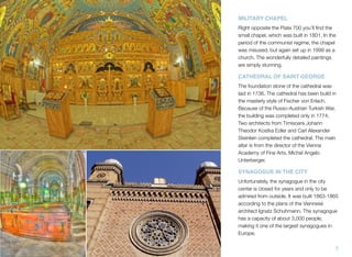 MILITARY CHAPEL
Right opposite the Piata 700 you’ll ﬁnd the
small chapel, which was built in 1801. In the
period of the communist regime, the chapel
was misused, but again set up in 1999 as a
church. The wonderfully detailed paintings
are simply stunning.
CATHEDRAL OF SAINT GEORGE
The foundation stone of the cathedral was
laid in 1736. The cathedral has been build in
the masterly style of Fischer von Erlach.
Because of the Russo-Austrian Turkish War,
the building was completed only in 1774.
Two architects from Timisoara Johann
Theodor Kostka Edler and Carl Alexander
Steinlein completed the cathedral. The main
altar is from the director of the Vienna
Academy of Fine Arts, Michel Angelo
Unterberger.
SYNAGOGUE IN THE CITY
Unfortunately, the synagogue in the city
center is closed for years and only to be
admired from outside. It was built 1863-1865
according to the plans of the Viennese
architect Ignatz Schuhmann. The synagogue
has a capacity of about 3,000 people,
making it one of the largest synagogues in
Europe.
7
 