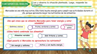 Lee y observa la situación planteada. Luego, responde las
preguntas.
Mercedes es una niña muy activa. Ella tiene mucha energía para cumplir sus actividades durante el
día, porque aprovecha mejor los nutrientes de los alimentos.
¿De qué crees que se alimenta Mercedes para tener energía y estar
saludable?
Galletas y dulces. Frutas, verduras y carnes
Frituras y
panes
¿Cómo habrá combinado sus alimentos?
Alimentos variados Solo frituras y carnes.
¿Qué pasaría si Mercedes no aprovechara los nutrientes?
Sin energía y enferma. Activa y con mucha energía.
 