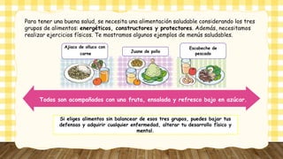 Para tener una buena salud, se necesita una alimentación saludable considerando los tres
grupos de alimentos: energéticos, constructores y protectores. Además, necesitamos
realizar ejercicios físicos. Te mostramos algunos ejemplos de menús saludables.
Ajiaco de olluco con
carne
Juane de pollo
Escabeche de
pescado
Todos son acompañados con una fruta, ensalada y refresco bajo en azúcar.
Si eliges alimentos sin balancear de esos tres grupos, puedes bajar tus
defensas y adquirir cualquier enfermedad, alterar tu desarrollo físico y
mental.
 