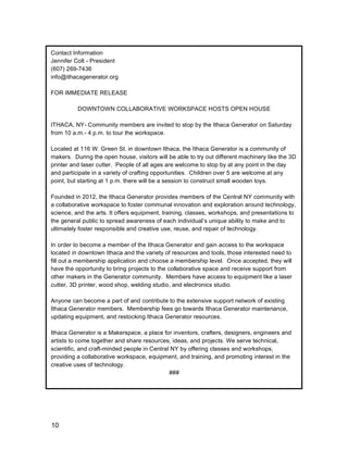 10
Contact Information
Jennifer Colt - President
(607) 269-7436
info@ithacagenerator.org
FOR IMMEDIATE RELEASE
DOWNTOWN COLLABORATIVE WORKSPACE HOSTS OPEN HOUSE
ITHACA, NY- Community members are invited to stop by the Ithaca Generator on Saturday
from 10 a.m.- 4 p.m. to tour the workspace.
Located at 116 W. Green St. in downtown Ithaca, the Ithaca Generator is a community of
makers. During the open house, visitors will be able to try out different machinery like the 3D
printer and laser cutter. People of all ages are welcome to stop by at any point in the day
and participate in a variety of crafting opportunities. Children over 5 are welcome at any
point, but starting at 1 p.m. there will be a session to construct small wooden toys.
Founded in 2012, the Ithaca Generator provides members of the Central NY community with
a collaborative workspace to foster communal innovation and exploration around technology,
science, and the arts. It offers equipment, training, classes, workshops, and presentations to
the general public to spread awareness of each individual’s unique ability to make and to
ultimately foster responsible and creative use, reuse, and repair of technology.
In order to become a member of the Ithaca Generator and gain access to the workspace
located in downtown Ithaca and the variety of resources and tools, those interested need to
fill out a membership application and choose a membership level. Once accepted, they will
have the opportunity to bring projects to the collaborative space and receive support from
other makers in the Generator community. Members have access to equipment like a laser
cutter, 3D printer, wood shop, welding studio, and electronics studio.
Anyone can become a part of and contribute to the extensive support network of existing
Ithaca Generator members. Membership fees go towards Ithaca Generator maintenance,
updating equipment, and restocking Ithaca Generator resources.
Ithaca Generator is a Makerspace, a place for inventors, crafters, designers, engineers and
artists to come together and share resources, ideas, and projects. We serve technical,
scientific, and craft-minded people in Central NY by offering classes and workshops,
providing a collaborative workspace, equipment, and training, and promoting interest in the
creative uses of technology.
###
	
  
 