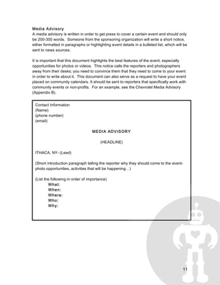 11
Contact Information
(Name)
(phone number)
(email)
MEDIA ADVISORY
(HEADLINE)
ITHACA, NY- (Lead)
(Short introduction paragraph telling the reporter why they should come to the event-
photo opportunities, activities that will be happening…)
(List the following in order of importance)
What:
When:
Where:
Who:
Why:
	
  
Media Advisory
A media advisory is written in order to get press to cover a certain event and should only
be 200-300 words. Someone from the sponsoring organization will write a short notice,
either formatted in paragraphs or highlighting event details in a bulleted list, which will be
sent to news sources.
It is important that this document highlights the best features of the event, especially
opportunities for photos or videos. This notice calls the reporters and photographers
away from their desks; you need to convince them that they need to come to your event
in order to write about it. This document can also serve as a request to have your event
placed on community calendars. It should be sent to reporters that specifically work with
community events or non-profits. For an example, see the Chevrolet Media Advisory
(Appendix B).
 
