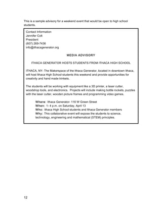 12
This is a sample advisory for a weekend event that would be open to high school
students.
Contact Information
Jennifer Colt
President
(607) 269-7436
info@ithacagenerator.org
MEDIA ADVISORY
ITHACA GENERATOR HOSTS STUDENTS FROM ITHACA HIGH SCHOOL
ITHACA, NY- The Makerspace of the Ithaca Generator, located in downtown Ithaca,
will host Ithaca High School students this weekend and provide opportunities for
creativity and hand made trinkets.
The students will be working with equipment like a 3D printer, a laser cutter,
woodshop tools, and electronics. Projects will include making bottle rockets, puzzles
with the laser cutter, wooden picture frames and programming video games.
Where: Ithaca Generator- 116 W Green Street
When: 1- 4 p.m. on Saturday, April 13
Who: Ithaca High School students and Ithaca Generator members
Why: This collaborative event will expose the students to science,
technology, engineering and mathematical (STEM) principles.
	
  
 