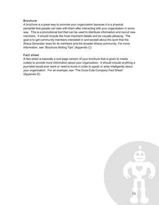 13
Brochure
A brochure is a great way to promote your organization because it is a physical
pamphlet that people can take with them after interacting with your organization in some
way. This is a promotional tool that can be used to distribute information and recruit new
members. It should include the most important details and be visually pleasing. The
goal is to get community members interested in and excited about the work that the
Ithaca Generator does for its members and the broader Ithaca community. For more
information, see “Brochure Writing Tips” (Appendix C).
Fact sheet
A fact sheet is basically a one-page version of your brochure that is given to media
outlets to provide more information about your organization. It should include anything a
journalist would ever want or need to know in order to speak or write intelligently about
your organization. For an example, see “The Coca-Cola Company Fact Sheet”
(Appendix D).
 