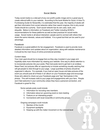17
Social Media
Today social media is a vital part of any non profit’s public image and is a great way to
create referral traffic to your website. According to the book Mobile for Good: A How-To
Fundraising Guide for Nonprofits, it is estimated that this year, the majority of adults will
get their information from social networks rather than search engines; this is why social
media should be a priority. Each social network has its own uses, tools, and
etiquette. Below is information on Facebook and Twitter including SCNO’s
recommendations for these platforms as well as best practices for social media
usage. Social media is all about interaction; people want to connect with others that
share the same interests, values and hobbies. It is a great tool that can be used to your
advantage.
Facebook
Facebook is a great platform for fan engagement. Facebook is used to provide more
detailed information and updates about an organization; along with website maintenance
it should be the main focus of online promotional activities.
Content Ideas
Your main goal should be to engage fans so they stay invested in your page and
hopefully seek more information by viewing your website. One way to attract attention is
to incorporate pictures into your posts. Plain text posts tend to get lost in an endless
News Feed, but pictures offer an opportunity to include something visually catching that
will get people to click through to your page. Large quantities of photos should be
organized in albums. For example, if you host an open house and take pictures of the
event you should post all of these in an album on your Facebook page and encourage
those who attend to check out your Facebook page and “tag” themselves in the
photos. This will increase visits to your page and engagements with your fans. People
won’t feel welcome in your community unless they have a personal connection, and
Facebook is great for this.
Some sample posts could include:
1. Information for recruiting new members
2. Information about an upcoming event or club meeting
3. Feature on an interesting project
4. Connections with local nonprofits or community groups
Ongoing campaigns could include:
1. Member of the month
2. Equipment spotlights
3. Keeping up with the maker movement on the national level
 