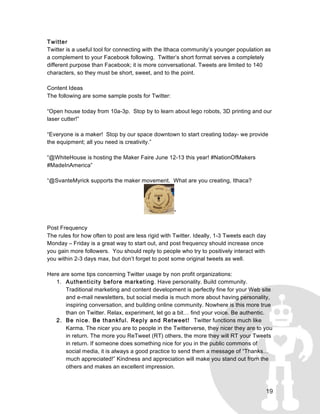19
Twitter
Twitter is a useful tool for connecting with the Ithaca community’s younger population as
a complement to your Facebook following. Twitter’s short format serves a completely
different purpose than Facebook; it is more conversational. Tweets are limited to 140
characters, so they must be short, sweet, and to the point.
Content Ideas
The following are some sample posts for Twitter:
“Open house today from 10a-3p. Stop by to learn about lego robots, 3D printing and our
laser cutter!”
“Everyone is a maker! Stop by our space downtown to start creating today- we provide
the equipment; all you need is creativity.”
“@WhiteHouse is hosting the Maker Faire June 12-13 this year! #NationOfMakers
#MadeInAmerica”
“@SvanteMyrick supports the maker movement. What are you creating, Ithaca?
”
Post Frequency
The rules for how often to post are less rigid with Twitter. Ideally, 1-3 Tweets each day
Monday – Friday is a great way to start out, and post frequency should increase once
you gain more followers. You should reply to people who try to positively interact with
you within 2-3 days max, but don’t forget to post some original tweets as well.
Here are some tips concerning Twitter usage by non profit organizations:
1. Authenticity before marketing. Have personality. Build community.
Traditional marketing and content development is perfectly fine for your Web site
and e-mail newsletters, but social media is much more about having personality,
inspiring conversation, and building online community. Nowhere is this more true
than on Twitter. Relax, experiment, let go a bit… find your voice. Be authentic.
2. Be nice. Be thankful. Reply and Retweet! Twitter functions much like
Karma. The nicer you are to people in the Twitterverse, they nicer they are to you
in return. The more you ReTweet (RT) others, the more they will RT your Tweets
in return. If someone does something nice for you in the public commons of
social media, it is always a good practice to send them a message of “Thanks…
much appreciated!” Kindness and appreciation will make you stand out from the
others and makes an excellent impression.
 