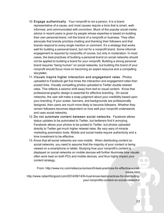 23
10. Engage authentically. Your nonprofit is not a person. It is a brand
representative of a cause, and most causes require a tone that is smart, well-
informed, and communicated with conviction. Much of the popular social media
advice in recent years is given by people whose expertise is based on building
their own personal brand, not the brand of a nonprofit or business. They often
advocate that brands prioritize chatting and thanking their followers and that
brands respond to every single mention or comment. It’s a strategy that works
well for building a personal brand, but not for a nonprofit brand. Some informal
engagement is required by nonprofits of course, but only in moderation. In most
cases, the best practices of building a personal brand on social networks should
not be applied to building a brand for your nonprofit. Building a strong personal
brand requires “being human” on social networks, but building the brand of your
nonprofit should focus more on becoming an expert resource and a compelling
storyteller.
11. Visuals inspire higher interaction and engagement rates. Photos
uploaded to Facebook get five times the interaction and engagement rates than
posted links. Visually compelling photos uploaded to Twitter double retweet
rates. This reflects a seismic shift away from text to visual content. Know that
professional graphic design is essential for effective branding. On social
networks, the user will make a snap judgment about your credibility based upon
your branding. If your avatar, banners, and backgrounds are professionally
designed, then users are much more likely to become followers. Whether they
remain followers becomes dependent on how well your nonprofit understands
and uses social networks.
12. Do not automate content between social networks. Facebook allows
status updates to be automated to Twitter, but twitterers find it annoying.
Facebook allows your photos to be posted to Twitter, but photos uploaded
directly to Twitter get much higher retweet rates. Be very wary of miracle
marketing automation tools. Mobile and social media require authenticity and a
time investment to be effective.
13. Know that all social networks are now mobile. When distributing content on
social networks, you need to assume that the majority of your content is being
viewed on a smartphone or tablet. Studying how your nonprofit’s content is
displayed on social networks on mobile devices will further illuminate how visuals
often work best on both PCs and mobile devices, and thus highly impact your
content strategy.
From: http://www.inc.com/rebecca-borison/9-best-practices-for-effective-social-
media.html
http://www.nptechforgood.com/2014/09/14/9-must-know-best-practices-for-distributing-
your-nonprofits-content-on-social-networks/
 