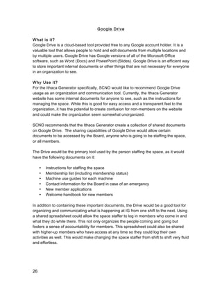 26
Google Drive
What is it?
Google Drive is a cloud-based tool provided free to any Google account holder. It is a
valuable tool that allows people to hold and edit documents from multiple locations and
by multiple users. Google Drive has Google versions of all of the Microsoft Office
software, such as Word (Docs) and PowerPoint (Slides). Google Drive is an efficient way
to store important internal documents or other things that are not necessary for everyone
in an organization to see.
Why Use it?
For the Ithaca Generator specifically, SCNO would like to recommend Google Drive
usage as an organization and communication tool. Currently, the Ithaca Generator
website has some internal documents for anyone to see, such as the instructions for
managing the space. While this is good for easy access and a transparent feel to the
organization, it has the potential to create confusion for non-members on the website
and could make the organization seem somewhat unorganized.
SCNO recommends that the Ithaca Generator create a collection of shared documents
on Google Drive. The sharing capabilities of Google Drive would allow certain
documents to be accessed by the Board, anyone who is going to be staffing the space,
or all members.
The Drive would be the primary tool used by the person staffing the space, as it would
have the following documents on it:
• Instructions for staffing the space
• Membership list (including membership status)
• Machine use guides for each machine
• Contact information for the Board in case of an emergency
• New member applications
• Welcome handbook for new members
In addition to containing these important documents, the Drive would be a good tool for
organizing and communicating what is happening at IG from one shift to the next. Using
a shared spreadsheet could allow the space staffer to log in members who come in and
what they do while there. This not only organizes the people coming and going but
fosters a sense of accountability for members. This spreadsheet could also be shared
with higher-up members who have access at any time so they could log their own
activities as well. This would make changing the space staffer from shift to shift very fluid
and effortless.
 