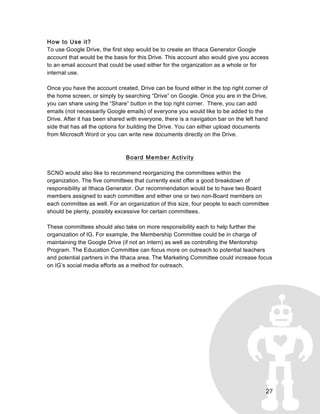 27
How to Use it?
To use Google Drive, the first step would be to create an Ithaca Generator Google
account that would be the basis for this Drive. This account also would give you access
to an email account that could be used either for the organization as a whole or for
internal use.
Once you have the account created, Drive can be found either in the top right corner of
the home screen, or simply by searching “Drive” on Google. Once you are in the Drive,
you can share using the “Share” button in the top right corner. There, you can add
emails (not necessarily Google emails) of everyone you would like to be added to the
Drive. After it has been shared with everyone, there is a navigation bar on the left hand
side that has all the options for building the Drive. You can either upload documents
from Microsoft Word or you can write new documents directly on the Drive.
Board Member Activity
SCNO would also like to recommend reorganizing the committees within the
organization. The five committees that currently exist offer a good breakdown of
responsibility at Ithaca Generator. Our recommendation would be to have two Board
members assigned to each committee and either one or two non-Board members on
each committee as well. For an organization of this size, four people to each committee
should be plenty, possibly excessive for certain committees.
These committees should also take on more responsibility each to help further the
organization of IG. For example, the Membership Committee could be in charge of
maintaining the Google Drive (if not an intern) as well as controlling the Mentorship
Program. The Education Committee can focus more on outreach to potential teachers
and potential partners in the Ithaca area. The Marketing Committee could increase focus
on IG’s social media efforts as a method for outreach.
 