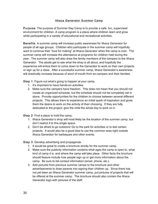 30
Ithaca Generator Summer Camp
Purpose: The purpose of Summer Day Camp is to provide a safe, fun, supervised
environment for children. A camp program is a place where children learn and grow
while participating in a variety of educational and recreational activities.
Benefits: A summer camp will increase public awareness for Ithaca Generator for
people of all age groups. Children who participate in the summer camp will hopefully
want to continue their “love for making” at Ithaca Generator when the camp is over. The
summer camp will increase the attendance at programs for children held during the
year. The summer camp will also draw the family members of the campers to the Ithaca
Generator. The adults get to see what the shop is all about, and hopefully the
experience will entice them to come down to the Generator to work on their own projects
or sign up for a class. After a successful summer camp, Ithaca Generator’s awareness
will drastically increase because of word of mouth from ex-campers and their families.
Step 1: Figure out what’s going to happen at your camp.
1. It’s important to have hands-on activities.
2. Make sure the campers have freedom. This does not mean that you should not
create an organized schedule, but the schedule should not be completely set in
stone. Provide opportunities for the children to choose between several different
projects. This allows them to experience an initial spark of inspiration and gives
them the desire to work on the activity of their choosing. If they are fully
dedicated to the project, give the child the whole day to work on it.
Step 2: Find a place to hold the camp.
1. Ithaca Generator’s shop will most likely be the location of the summer camp, but
don’t restrict it to this single space.
2. Don’t be afraid to go outdoors! Go to the park for activities or to test certain
projects. It would also be a good idea to use the common area right outside
Ithaca Generator for barbeques and other events.
Step 3: Develop advertising and propaganda.
1. It would be great to create a brochure strictly for the summer camp.
2. Make sure the publicity information contains what ages the camp is open to, what
kind of camp it is, and where the camp will take place. Other facts the brochure
should feature include how people sign up or get more information about the
camp. Be sure to list contact information (email, phone, etc.).
3. Add pictures from previous summer camps to the brochure and other
advertisements to draw parents into signing their children up. Since there has
not yet been an Ithaca Generator summer camp, put pictures of projects that will
be offered at the summer camp. The brochure should also contain the Ithaca
Generator logo with pictures of the staff.
 