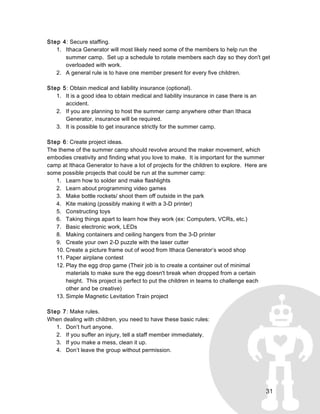 31
Step 4: Secure staffing.
1. Ithaca Generator will most likely need some of the members to help run the
summer camp. Set up a schedule to rotate members each day so they don't get
overloaded with work.
2. A general rule is to have one member present for every five children.
Step 5: Obtain medical and liability insurance (optional).
1. It is a good idea to obtain medical and liability insurance in case there is an
accident.
2. If you are planning to host the summer camp anywhere other than Ithaca
Generator, insurance will be required.
3. It is possible to get insurance strictly for the summer camp.
Step 6: Create project ideas.
The theme of the summer camp should revolve around the maker movement, which
embodies creativity and finding what you love to make. It is important for the summer
camp at Ithaca Generator to have a lot of projects for the children to explore. Here are
some possible projects that could be run at the summer camp:
1. Learn how to solder and make flashlights
2. Learn about programming video games
3. Make bottle rockets/ shoot them off outside in the park
4. Kite making (possibly making it with a 3-D printer)
5. Constructing toys
6. Taking things apart to learn how they work (ex: Computers, VCRs, etc.)
7. Basic electronic work, LEDs
8. Making containers and ceiling hangers from the 3-D printer
9. Create your own 2-D puzzle with the laser cutter
10. Create a picture frame out of wood from Ithaca Generator’s wood shop
11. Paper airplane contest
12. Play the egg drop game (Their job is to create a container out of minimal
materials to make sure the egg doesn't break when dropped from a certain
height. This project is perfect to put the children in teams to challenge each
other and be creative)
13. Simple Magnetic Levitation Train project
Step 7: Make rules.
When dealing with children, you need to have these basic rules:
1. Don’t hurt anyone.
2. If you suffer an injury, tell a staff member immediately.
3. If you make a mess, clean it up.
4. Don’t leave the group without permission.
 
