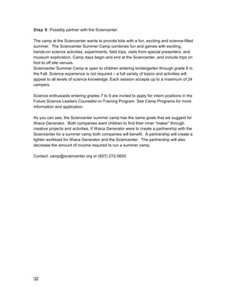 32
Step 8: Possibly partner with the Sciencenter.
The camp at the Sciencenter wants to provide kids with a fun, exciting and science-filled
summer. The Sciencenter Summer Camp combines fun and games with exciting,
hands-on science activities, experiments, field trips, visits from special presenters, and
museum exploration. Camp days begin and end at the Sciencenter, and include trips on
foot to off site venues.
Sciencenter Summer Camp is open to children entering kindergarten through grade 6 in
the Fall. Science experience is not required – a full variety of topics and activities will
appeal to all levels of science knowledge. Each session accepts up to a maximum of 24
campers.
Science enthusiasts entering grades 7 to 9 are invited to apply for intern positions in the
Future Science Leaders Counselor-in-Training Program. See Camp Programs for more
information and application.
As you can see, the Sciencenter summer camp has the same goals that we suggest for
Ithaca Generator. Both companies want children to find their inner “maker” through
creative projects and activities. If Ithaca Generator were to create a partnership with the
Sciencenter for a summer camp both companies will benefit. A partnership will create a
lighter workload for Ithaca Generator and the Sciencenter. The partnership will also
decrease the amount of income required to run a summer camp.
Contact: camp@sciencenter.org or (607) 272-0600
 