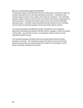 34
Why is a mentorship program beneficial?
A mentorship program will be beneficial because it will provide a new way to make new
members feel welcomed into the Ithaca Generator community. It will help the new
members adjust and learn how to safely use the tools and machines. The mentorship
program creates a sense of comfort for the new member when they are adjusting to the
new environment. It will give the member someone they trust and feel comfortable
asking for advice. It will also create camaraderie among members as more members
come through the mentorship program and become friends with the mentors.
The mentorship program will efficiently transform people from new members to
experienced self-sustaining members with little need for managers or staff to be present
in the process. This will help cut down on overhead as well the need for as many
volunteers to staff the space.
The mentorship program will help provide more cohesiveness among the Ithaca
Generator community. The mentorship program will reduce turnover and increase
retention rates among new members without the need to hire a manager to run the
space and provide orientation for members.
 