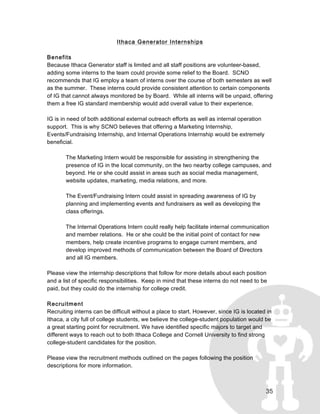 35
Ithaca Generator Internships
Benefits
Because Ithaca Generator staff is limited and all staff positions are volunteer-based,
adding some interns to the team could provide some relief to the Board. SCNO
recommends that IG employ a team of interns over the course of both semesters as well
as the summer. These interns could provide consistent attention to certain components
of IG that cannot always monitored be by Board. While all interns will be unpaid, offering
them a free IG standard membership would add overall value to their experience.
IG is in need of both additional external outreach efforts as well as internal operation
support. This is why SCNO believes that offering a Marketing Internship,
Events/Fundraising Internship, and Internal Operations Internship would be extremely
beneficial.
The Marketing Intern would be responsible for assisting in strengthening the
presence of IG in the local community, on the two nearby college campuses, and
beyond. He or she could assist in areas such as social media management,
website updates, marketing, media relations, and more.
The Event/Fundraising Intern could assist in spreading awareness of IG by
planning and implementing events and fundraisers as well as developing the
class offerings.
The Internal Operations Intern could really help facilitate internal communication
and member relations. He or she could be the initial point of contact for new
members, help create incentive programs to engage current members, and
develop improved methods of communication between the Board of Directors
and all IG members.
Please view the internship descriptions that follow for more details about each position
and a list of specific responsibilities. Keep in mind that these interns do not need to be
paid, but they could do the internship for college credit.
Recruitment
Recruiting interns can be difficult without a place to start. However, since IG is located in
Ithaca, a city full of college students, we believe the college-student population would be
a great starting point for recruitment. We have identified specific majors to target and
different ways to reach out to both Ithaca College and Cornell University to find strong
college-student candidates for the position.
Please view the recruitment methods outlined on the pages following the position
descriptions for more information.
 