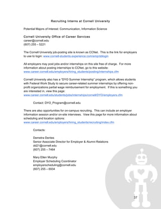 37
Recruiting Interns at Cornell University
Potential Majors of Interest: Communication, Information Science
Cornell University Office of Career Services
career@cornell.edu
(607) 255 – 5221
The Cornell University job-posting site is known as CCNet. This is the link for employers
to use to login: www.cornell-students.experience.com/emp/sblogin
All employers may post jobs and/or internships on this site free of charge. For more
information about posting internships to CCNet, go to this website:
www.career.cornell.edu/employers/hiring_students/posting/internships.cfm
Cornell University also has a “DYO Summer Internship” program, which allows students
with Federal Work Study to secure career-related summer internships by offering non-
profit organizations partial wage reimbursement for employment. If this is something you
are interested in, view this page:
www.career.cornell.edu/students/jobs/internships/cornell/DYO/employers.cfm
Contact: DYO_Program@cornell.edu
There are also opportunities for on-campus recruiting. This can include an employer
information session and/or on-site interviews. View this page for more information about
scheduling and location options:
www.career.cornell.edu/employers/hiring_students/recruiting/index.cfm
Contacts:
Demetra Dentes
Senior Associate Director for Employer & Alumni Relations
dd21@cornell.edu
(607) 255 – 7464
Mary Ellen Murphy
Employer Scheduling Coordinator
employerscheduling@cornell.edu
(607) 255 – 6934
 
