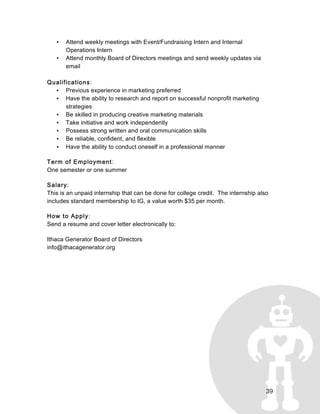 39
• Attend weekly meetings with Event/Fundraising Intern and Internal
Operations Intern
• Attend monthly Board of Directors meetings and send weekly updates via
email
Qualifications:
• Previous experience in marketing preferred
• Have the ability to research and report on successful nonprofit marketing
strategies
• Be skilled in producing creative marketing materials
• Take initiative and work independently
• Possess strong written and oral communication skills
• Be reliable, confident, and flexible
• Have the ability to conduct oneself in a professional manner
Term of Employment:
One semester or one summer
Salary:
This is an unpaid internship that can be done for college credit. The internship also
includes standard membership to IG, a value worth $35 per month.
How to Apply:
Send a resume and cover letter electronically to:
Ithaca Generator Board of Directors
info@ithacagenerator.org
 