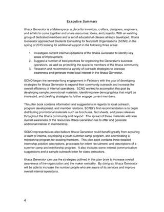 4
Executive Summary
Ithaca Generator is a Makerspace, a place for inventors, crafters, designers, engineers,
and artists to come together and share resources, ideas, and projects. With an existing
group of dedicated members and a set of educational classes already developed, Ithaca
Generator approached Students Consulting for Nonprofit Organizations (SCNO) in the
spring of 2015 looking for additional support in the following three areas:
1. Investigate current internal operations of the Ithaca Generator to identify key
areas of improvement.
2. Suggest a number of best practices for organizing the Generator’s business
operations, as well as promoting the space to members of the Ithaca community.
3. Research and recommend a variety of outreach strategies to increase
awareness and generate more local interest in the Ithaca Generator.
SCNO began the semester-long engagement in February with the goal of developing
strategies for Ithaca Generator to expand their community outreach and increase the
overall efficiency of internal operations. SCNO worked to accomplish this goal by
developing sample promotional materials, identifying new demographics that might be
interested, and creating strategies to further engage current members.
This plan book contains information and suggestions in regards to local outreach,
program development, and member relations. SCNO’s first recommendation is to begin
distributing promotional materials such as brochures, fact sheets, and press releases
throughout the Ithaca community and beyond. The spread of these materials will raise
overall awareness of the resources Ithaca Generator has to offer and generate
additional interest in membership.
SCNO representatives also believe Ithaca Generator could benefit greatly from acquiring
a team of interns, developing a youth summer camp program, and coordinating a
mentorship program for existing members. This plan book contains three detailed
internship position descriptions, processes for intern recruitment, and descriptions of a
summer camp and mentorship program. It also includes some internal communication
suggestions and a sample outreach letter for class instructors.
Ithaca Generator can use the strategies outlined in this plan book to increase overall
awareness of the organization and the maker mentality. By doing so, Ithaca Generator
will be able to increase the number people who are aware of its services and improve
overall internal operations.
 