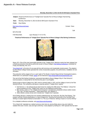 46
Monday,(November(4,(2013(10:34:33(AM(Eastern(Standard(Time
Page(1(of(2
Subject: Theatrical*Performance*of*‘Twilight*Zone’*Episode*Part*of*Ithaca*College’s*Rod*Serling
Conference
Date: Monday,*November*4,*2013*10:28:32*AM*Eastern*Standard*Time
From: Dave*Maley
To: Robin*Roger
http://www.ithaca.edu/news Contact: Dave
Maley
Cell:
607-279-3168
FOR RELEASE: Upon Receipt (11-4-13-170)
Theatrical Performance of ‘Twilight Zone’ Episode Part of Ithaca College’s Rod Serling Conference
Ithaca, NY—One of the most memorable episodes of the “Twilight Zone” television series has been adapted into
a theatrical production that will be performed as part of Ithaca College’s Rod Serling Conference, scheduled for
Friday and Saturday, Nov. 8–9.
“It’s a Good Life” is the story of a six-year-old boy with enormous and inexplicable mental powers. The adaption
by 2012 Ithaca College theater graduate Dan Jones incorporates puppetry, live performance, installation art and
animation.
The production will be staged at 8 p.m. each night at The Studio in Center Ithaca (former Cinemapolis location).
While there is no admission charge, tickets can be reserved at http://itsagoodlife.brownpapertickets.com.
The rest of the Rod Serling Conference, sponsored biennially by Ithaca College’s Roy H. Park School of
Communications, is being held for the first time this year in Los Angeles.
Serling taught at Ithaca College from 1967 until his untimely death in 1975, and the college is home to the Rod
Serling Archives. The conference will feature a keynote panel of “Twilight Zone” experts:
Earl Hamner Jr., the writer/producer best known for creating the CBS series “The Waltons,” whose first
script acceptance for the “Twilight Zone” gave him his Hollywood writing break
Marc Zicree, author of “The Twilight Zone Companion” and television scriptwriter whose credits include
“Star Trek: The Next Generation,” “Deep Space Nine” and “Babylon 5”
Arlene Martel, actress whose work includes two “Twilight Zone” episodes
Anne Serling will give a reading from her recently published book “As I Knew Him: My Dad, Rod Serling.” The
program will also include presentations on topics ranging from “Sending the Extremists to the Cornfield: Rod
Serling’s Crusade Against Radical Conservatism” to “The Joy of Influence: Serling’s Impact on Comics Writing.”
For a detailed conference schedule, visit www.ithaca.edu/rhp/serling.
“It’s a Good Life” originated as a darkly humorous short story by Jerome Bixby about a boy who holds his
isolated Ohio town in terror, awe and rigid conformity. It was adapted by Serling for a 1961 episode that has been
ranked by Time Magazine and TV Guide as among the series top 10, as well as included as a segment in 1983’s
Appendix A – News Release Example
 