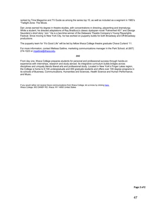 47
Page(2(of(2
ranked by Time Magazine and TV Guide as among the series top 10, as well as included as a segment in 1983’s
“Twilight Zone: The Movie.
Dan Jones earned his degree in theatre studies, with concentrations in directing, playwriting and dramaturgy.
While a student, he directed adaptations of Ray Bradbury’s classic dystopian novel “Fahrenheit 451” and George
Saunders’s short story “Jon.” He is a two-time winner of the Delaware Theatre Company’s Young Playwrights
Festival. Since moving to New York City, he has worked on puppetry builds for both Broadway and Off-Broadway
productions.
The puppetry team for “It’s Good Life” will be led by fellow Ithaca College theatre graduate Chava Curland ’11.
For more information, contact Melissa Gattine, marketing communications manager in the Park School, at (607)
274-1023 or mgattine@ithaca.edu.
###
From day one, Ithaca College prepares students for personal and professional success through hands-on
experience with internships, research and study abroad. Its integrative curriculum builds bridges across
disciplines and uniquely blends liberal arts and professional study. Located in New York’s Finger Lakes region,
the College is home to 6,100 undergraduate and 400 graduate students and offers over 100 degree programs in
its schools of Business, Communications, Humanities and Sciences, Health Science and Human Performance,
and Music.
If you would rather not receive future communications from Ithaca College, let us know by clicking here.
Ithaca College, 953 DANBY RD, Ithaca, NY 14850 United States
 