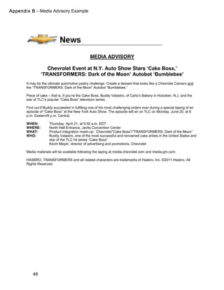 48
MEDIA ADVISORY
Chevrolet Event at N.Y. Auto Show Stars ‘Cake  Boss,’  
‘TRANSFORMERS:  Dark  of  the  Moon’  Autobot  ‘Bumblebee’  
It may be the ultimate automotive pastry challenge: Create a dessert that looks like a Chevrolet Camaro and
the  “TRANSFORMERS:  Dark  of  the  Moon”  Autobot  “Bumblebee.”
Piece of cake – that  is,  if  you’re  the  Cake  Boss,  Buddy  Valastro,  of  Carlo’s  Bakery  in  Hoboken, N.J. and the
star  of  TLC’s  popular  “Cake  Boss”  television  series.
Find out if Buddy succeeded in fulfilling one of his most challenging orders ever during a special taping of an
episode  of  “Cake  Boss”  at  the  New  York  Auto  Show.  The  episode  will  air  on  TLC  on  Monday,  June  20,  at  9  
p.m. Eastern/8 p.m. Central.
WHEN: Thursday, April 21, at 9:30 a.m. EDT
WHERE: North Hall Entrance, Javits Convention Center
WHAT: Product integration mash-up: Chevrolet/“Cake  Boss”/“TRANSFORMERS: Dark  of  the  Moon”
WHO: Buddy Valastro, one of the most successful and renowned cake artists in the United States and
star of the TLC hit series “Cake  Boss”
Kevin Mayer, director of advertising and promotions, Chevrolet
Media materials will be available following the taping at media.chevrolet.com and media.gm.com.
HASBRO, TRANSFORMERS and all related characters are trademarks of Hasbro, Inc. ©2011 Hasbro. All
Rights Reserved.
Appendix B – Media Advisory Example
 