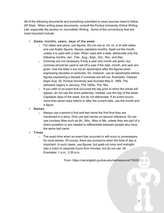 7
All of the following documents and everything submitted to news sources need to follow
AP Style. When writing press documents, consult the Purdue University Online Writing
Lab, especially the section on Journalistic Writing. Some of the conventions that are
most important include:
• Dates, months, years, days of the week
o For dates and years, use figures. Do not use st, nd, rd, or th with dates,
and use Arabic figures. Always capitalize months. Spell out the month
unless it is used with a date. When used with a date, abbreviate only the
following months: Jan., Feb., Aug., Sept., Oct., Nov. and Dec.
o Commas are not necessary if only a year and month are given, but
commas should be used to set off a year if the date, month, and year are
given. Use the letter s but not an apostrophe after the figures when
expressing decades or centuries. Do, however, use an apostrophe before
figures expressing a decade if numerals are left out. Examples: Classes
begin Aug. 25. Purdue University was founded May 6, 1869. The
semester begins in January. The 1800s. The ’90s.
o If you refer to an event that occurred the day prior to when the article will
appear, do not use the word yesterday. Instead, use the day of the week.
Capitalize days of the week, but do not abbreviate. If an event occurs
more than seven days before or after the current date, use the month and
a figure.
• Names
o Always use a person’s first and last name the first time they are
mentioned in a story. Only use last names on second reference. Do not
use courtesy titles such as Mr., Mrs., Miss or Ms. unless they are part of a
direct quotation or are needed to differentiate between people who have
the same last name.
• Times
o The exact time when an event has occurred or will occur is unnecessary
for most stories. Of course, there are occasions when the time of day is
important. In such cases, use figures, but spell out noon and midnight.
Use a colon to separate hours from minutes, but do not use :00.
Examples: 1 p.m., 3:30 a.m.
From: https://owl.english.purdue.edu/owl/resource/735/02/
 