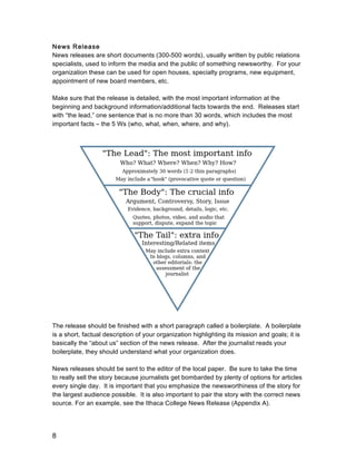 8
News Release
News releases are short documents (300-500 words), usually written by public relations
specialists, used to inform the media and the public of something newsworthy. For your
organization these can be used for open houses, specialty programs, new equipment,
appointment of new board members, etc.
Make sure that the release is detailed, with the most important information at the
beginning and background information/additional facts towards the end. Releases start
with “the lead,” one sentence that is no more than 30 words, which includes the most
important facts – the 5 Ws (who, what, when, where, and why).
The release should be finished with a short paragraph called a boilerplate. A boilerplate
is a short, factual description of your organization highlighting its mission and goals; it is
basically the “about us” section of the news release. After the journalist reads your
boilerplate, they should understand what your organization does.
News releases should be sent to the editor of the local paper. Be sure to take the time
to really sell the story because journalists get bombarded by plenty of options for articles
every single day. It is important that you emphasize the newsworthiness of the story for
the largest audience possible. It is also important to pair the story with the correct news
source. For an example, see the Ithaca College News Release (Appendix A).
 
