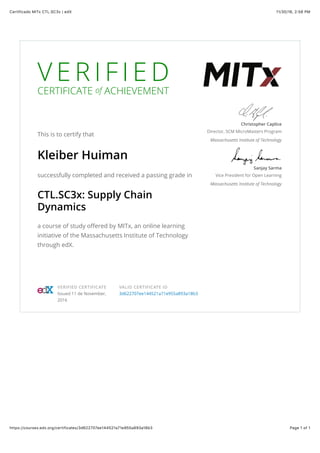 11/30/16, 2)58 PMCertificado MITx CTL.SC3x | edX
Page 1 of 1https://courses.edx.org/certificates/3d622707ee144521a71e955a893a18b3
V E R I F I E D
CERTIFICATE of ACHIEVEMENT
This is to certify that
Kleiber Huiman
successfully completed and received a passing grade in
CTL.SC3x: Supply Chain
Dynamics
a course of study oﬀered by MITx, an online learning
initiative of the Massachusetts Institute of Technology
through edX.
Christopher Caplice
Director, SCM MicroMasters Program
Massachusetts Institute of Technology
Sanjay Sarma
Vice President for Open Learning
Massachusetts Institute of Technology
VERIFIED CERTIFICATE
Issued 11 de November,
2016
VALID CERTIFICATE ID
3d622707ee144521a71e955a893a18b3
 