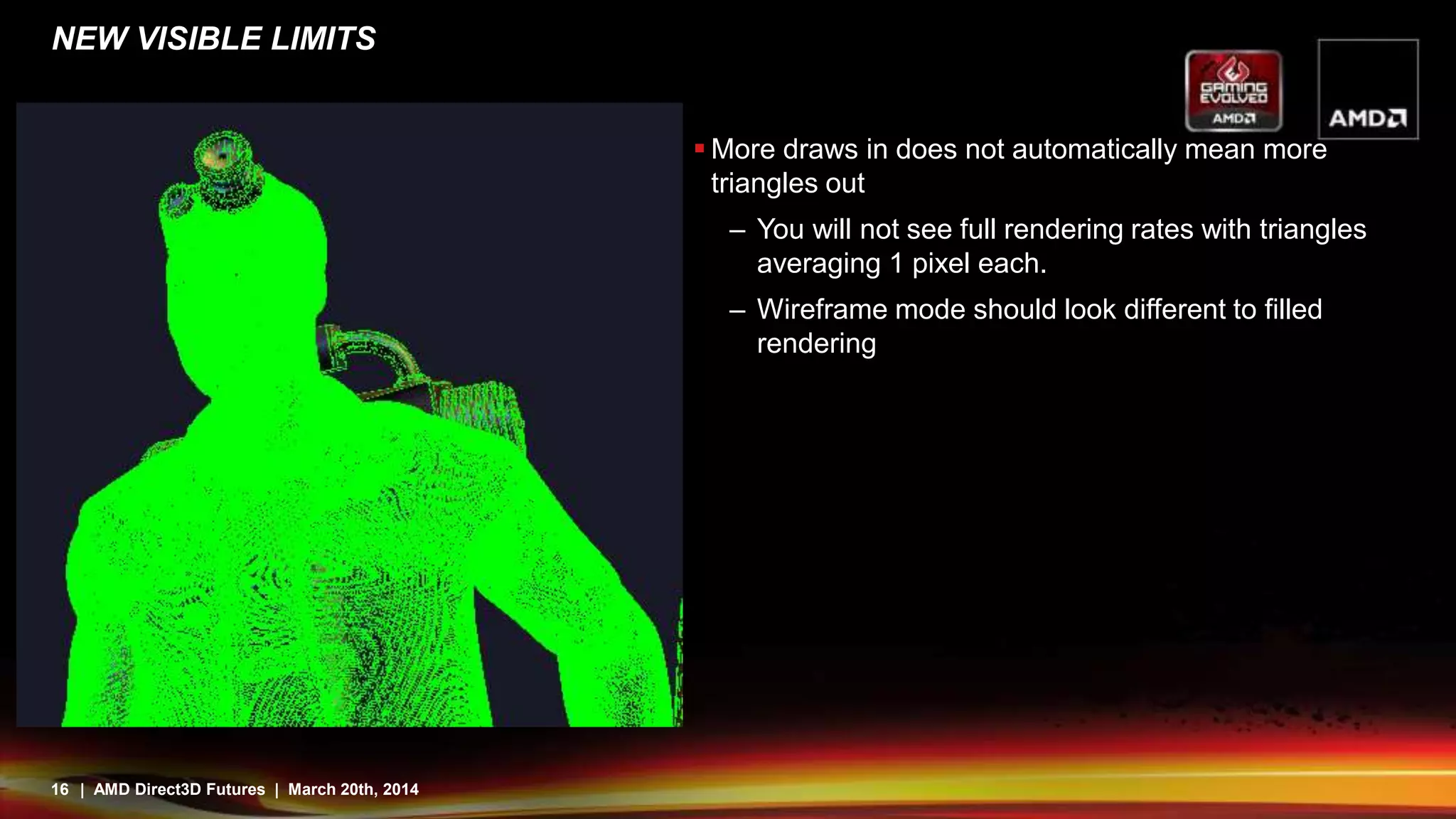 16 | AMD Direct3D Futures | March 20th, 2014
NEW VISIBLE LIMITS
 More draws in does not automatically mean more
triangles out
– You will not see full rendering rates with triangles
averaging 1 pixel each.
– Wireframe mode should look different to filled
rendering
 