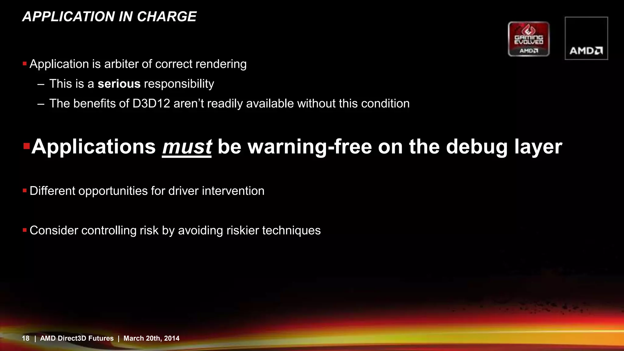 18 | AMD Direct3D Futures | March 20th, 2014
APPLICATION IN CHARGE
 Application is arbiter of correct rendering
– This is a serious responsibility
– The benefits of D3D12 aren’t readily available without this condition
Applications must be warning-free on the debug layer
 Different opportunities for driver intervention
 Consider controlling risk by avoiding riskier techniques
 
