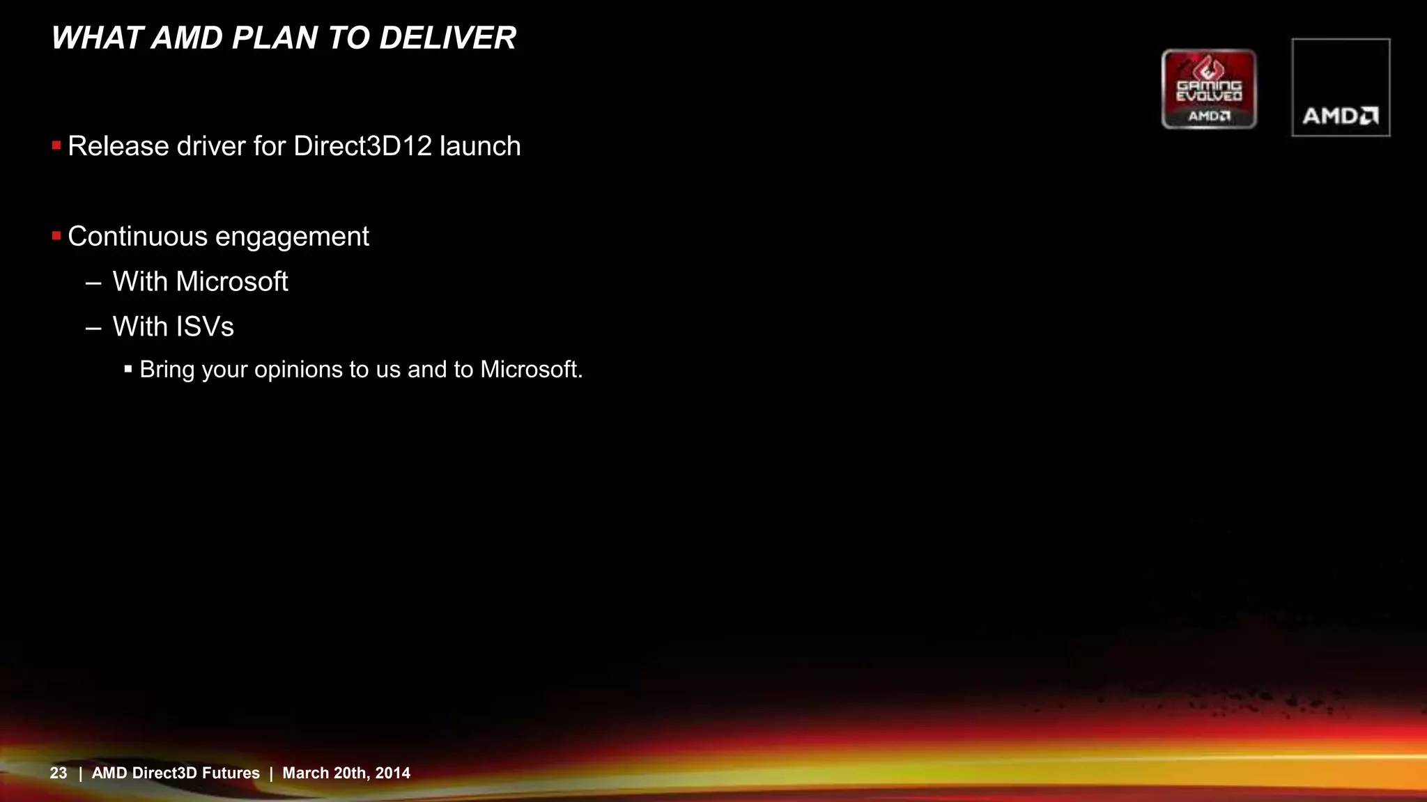 23 | AMD Direct3D Futures | March 20th, 2014
WHAT AMD PLAN TO DELIVER
 Release driver for Direct3D12 launch
 Continuous engagement
– With Microsoft
– With ISVs
 Bring your opinions to us and to Microsoft.
 