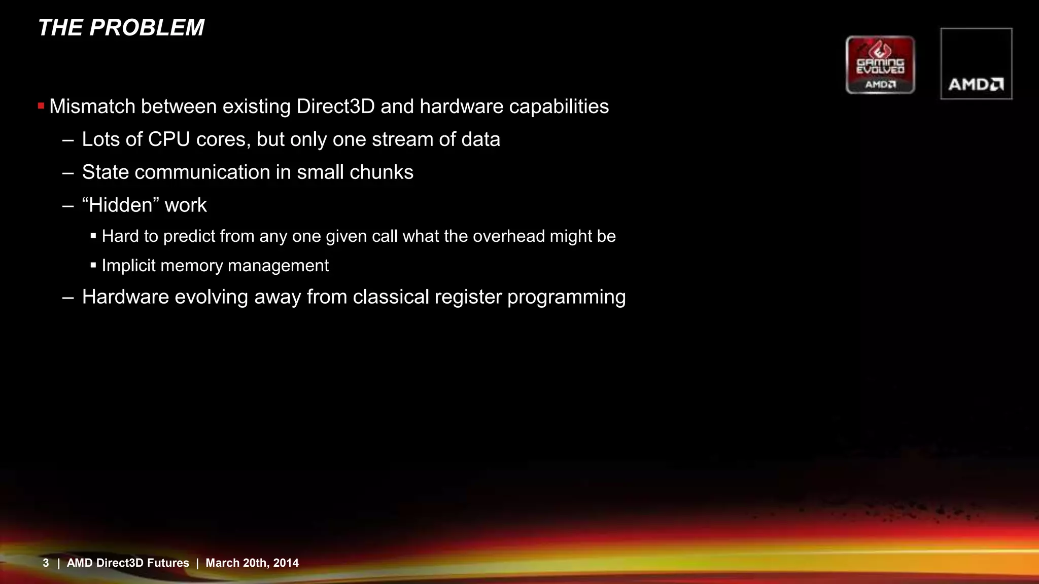 3 | AMD Direct3D Futures | March 20th, 2014
THE PROBLEM
 Mismatch between existing Direct3D and hardware capabilities
– Lots of CPU cores, but only one stream of data
– State communication in small chunks
– “Hidden” work
 Hard to predict from any one given call what the overhead might be
 Implicit memory management
– Hardware evolving away from classical register programming
 