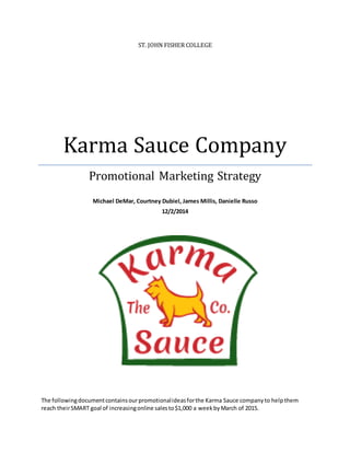 ST. JOHN FISHER COLLEGE
Karma Sauce Company
Promotional Marketing Strategy
Michael DeMar, Courtney Dubiel, James Millis, Danielle Russo
12/2/2014
The followingdocumentcontainsourpromotionalideasforthe Karma Sauce companyto help them
reach theirSMART goal of increasingonline salesto$1,000 a weekbyMarch of 2015.
 