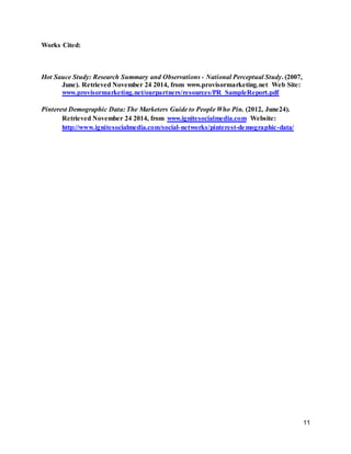 11
Works Cited:
Hot Sauce Study: Research Summary and Observations - National Perceptual Study. (2007,
June). Retrieved November 24 2014, from www.provisormarketing.net Web Site:
www.provisormarketing.net/ourpartners/resources/PR_SampleReport.pdf
Pinterest Demographic Data: The Marketers Guide to People Who Pin. (2012, June24).
Retrieved November 24 2014, from www.ignitesocialmedia.com Website:
http://www.ignitesocialmedia.com/social-networks/pinterest-demographic-data/
 
