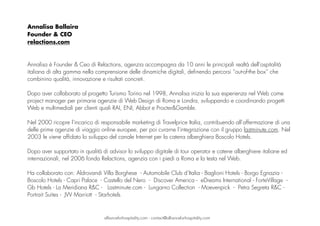 Annalisa Ballaira
Founder & CEO
relactions.com
Annalisa è Founder & Ceo di Relactions, agenzia accompagna da 10 anni le principali realtà dell'ospitalità
italiana di alta gamma nella comprensione delle dinamiche digitali, definendo percorsi “out-of-the box” che
combinino qualità, innovazione e risultati concreti. 
Dopo aver collaborato al progetto Turismo Torino nel 1998, Annalisa inizia la sua esperienza nel Web come
project manager per primarie agenzie di Web Design di Roma e Londra, sviluppando e coordinando progetti
Web e multimediali per clienti quali RAI, ENI, Abbot e Procter&Gamble.
 
Nel 2000 ricopre l’incarico di responsabile marketing di Travelprice Italia, contribuendo all’affermazione di una
delle prime agenzie di viaggio online europee, per poi curarne l’integrazione con il gruppo lastminute.com. Nel
2003 le viene affidato lo sviluppo del canale Internet per la catena alberghiera Boscolo Hotels.
Dopo aver supportato in qualità di advisor lo sviluppo digitale di tour operator e catene alberghiere italiane ed
internazionali, nel 2006 fonda Relactions, agenzia con i piedi a Roma e la testa nel Web.
Ha collaborato con: Aldrovandi Villa Borghese - Automobile Club d’Italia - Baglioni Hotels - Borgo Egnazia -
Boscolo Hotels - Capri Palace - Castello del Nero - Discover America - eDreams International - ForteVillage -
Gb Hotels - La Meridiana R&C - Lastminute.com - Lungarno Collection - Moevenpick - Petra Segreta R&C -
Portrait Suites - JW Marriott - Starhotels
allianceforhospitality.com - contact@allianceforhospitality.com
 