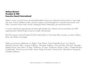 Stefano Biscioni
President & CEO
Executive Search International
Stefano, muove i suoi primi passi nel modo dell hotellerie di lusso con esperienze che lo portano a vivere negli
Stati Uniti, Francia, Inghilterra e Italia, dove ha ricoperto ruoli di Management in aziende internazionali come
Hilton, Grosvenor House Hotel a Londra, Watergate Hotel a Washington per menzionarne alcuni.
 
E’ il primo Head Hunter specializzato nel settore dell ospitalità che si affaccia sul mercato Italiano nel 1997
rappresentando il Brand ESI già conosciuto a livello internazionale.  
 
Dal 2014 riveste il ruolo di President & CEO di tutta la ESI con il loro head office a Londra, con uffici a Milano,
Roma, Abu Dhabi e Los Angeles. 
Nella sua carriera ha collaborato con: Bulgari - Capri Palace - Emaar Hospitality Group - Four Seasons -
Mandarin Oriental - Hilton - Lungarno Collection - Dorchester Collection - One and Only - Park Hyatt - Starhotels -
Waldorf Astoria - Ritz Carlton - St. Regis - Il Pellicano - JK Capri - Il Salviatino - Borgo S. Felice - Castello del Nero -
Castello Banfi - The first Luxury Art Hotel in Rome - Borgo Finocchieto - Portrait Suites - Villa Sabrina - Rosewood -
Castiglion del Bosco
allianceforhospitality.com - contact@allianceforhospitality.com
 