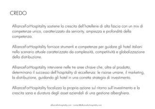 AllianceForHospitality sostiene la crescita dell’hotellerie di alta fascia con un mix di
competenze unico, caratterizzato da seniority, ampiezza e profondità della
competenza.
AllianceForHospitality fornisce strumenti e competenze per guidare gli hotel italiani
nello scenario attuale caratterizzato da complessità, competitività e globalizzazione
della distribuzione.
AllianceForHospitality interviene nelle tre aree chiave che, oltre al prodotto,
determinano il successo dell’hospitality di eccellenza: le risorse umane, il marketing,
la distribuzione, guidando gli hotel in una corretta strategia di investimento.
AllianceForHospitality focalizza la propria azione sul ritorno sull’investimento e la
crescita sana e duratura degli asset aziendali di una gestione alberghiera.
CREDO
allianceforhospitality.com - contact@allianceforhospitality.com
 