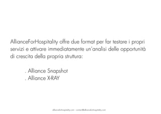  
AllianceForHospitality offre due format per far testare i propri
servizi e attivare immediatamente un’analisi delle opportunità
di crescita della propria struttura: 
. Alliance Snapshot
. Alliance X-RAY
allianceforhospitality.com - contact@allianceforhospitality.com
 