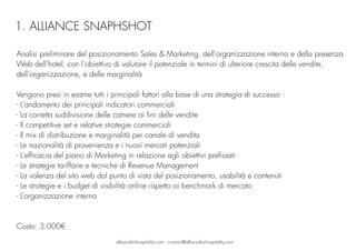 Analisi preliminare del posizionamento Sales & Marketing, dell’organizzazione interna e della presenza
Web dell’hotel, con l’obiettivo di valutare il potenziale in termini di ulteriore crescita delle vendite,
dell’organizzazione, e delle marginalità
Vengono presi in esame tutti i principali fattori alla base di una strategia di successo :  
- L'andamento dei principali indicatori commerciali 
- La corretta suddivisione delle camere ai fini delle vendite
- Il competitive set e relative strategie commerciali
- Il mix di distribuzione e marginalità per canale di vendita 
- Le nazionalità di provenienza e i nuovi mercati potenziali
- L'efficacia del piano di Marketing in relazione agli obiettivi prefissati 
- Le strategie tariffarie e tecniche di Revenue Management 
- La valenza del sito web dal punto di vista del posizionamento, usabilità e contenuti
- Le strategie e i budget di visibilità online rispetto ai benchmark di mercato
- L’organizzazione interna
Costo: 3.000€
allianceforhospitality.com - contact@allianceforhospitality.com
1. ALLIANCE SNAPHSHOT
 