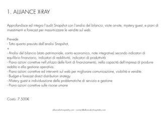 Approfondisce ed integra l’audit Snapshot con l’analisi del bilancio, visite on-site, mystery guest, e piani di
investimenti e forecast per massimizzare le vendite sul web.
Prevede
- Tutto quanto previsto dall’analisi Snapshot,
+
- Analisi del bilancio (stato patrimoniale, conto economico, note integrative) secondo indicatori di
equilibrio finanziario, indicatori di redditività, indicatori di produttività 
- Piano azioni correttive nell'utilizzo delle fonti di finanziamento, nella capacità dell'impresa di produrre
reddito e ella gestione operativa.
- Piano azioni correttive ed interventi sul web per migliorare comunicazione, visibilità e vendite.
- Budget e forecast direct distribution strategy
- Mistery guest e individuazione delle problematiche di servizio e gestione
- Piano azioni correttive sulle risorse umane
Costo: 7.500€
allianceforhospitality.com - contact@allianceforhospitality.com
1. ALLIANCE X-RAY
 