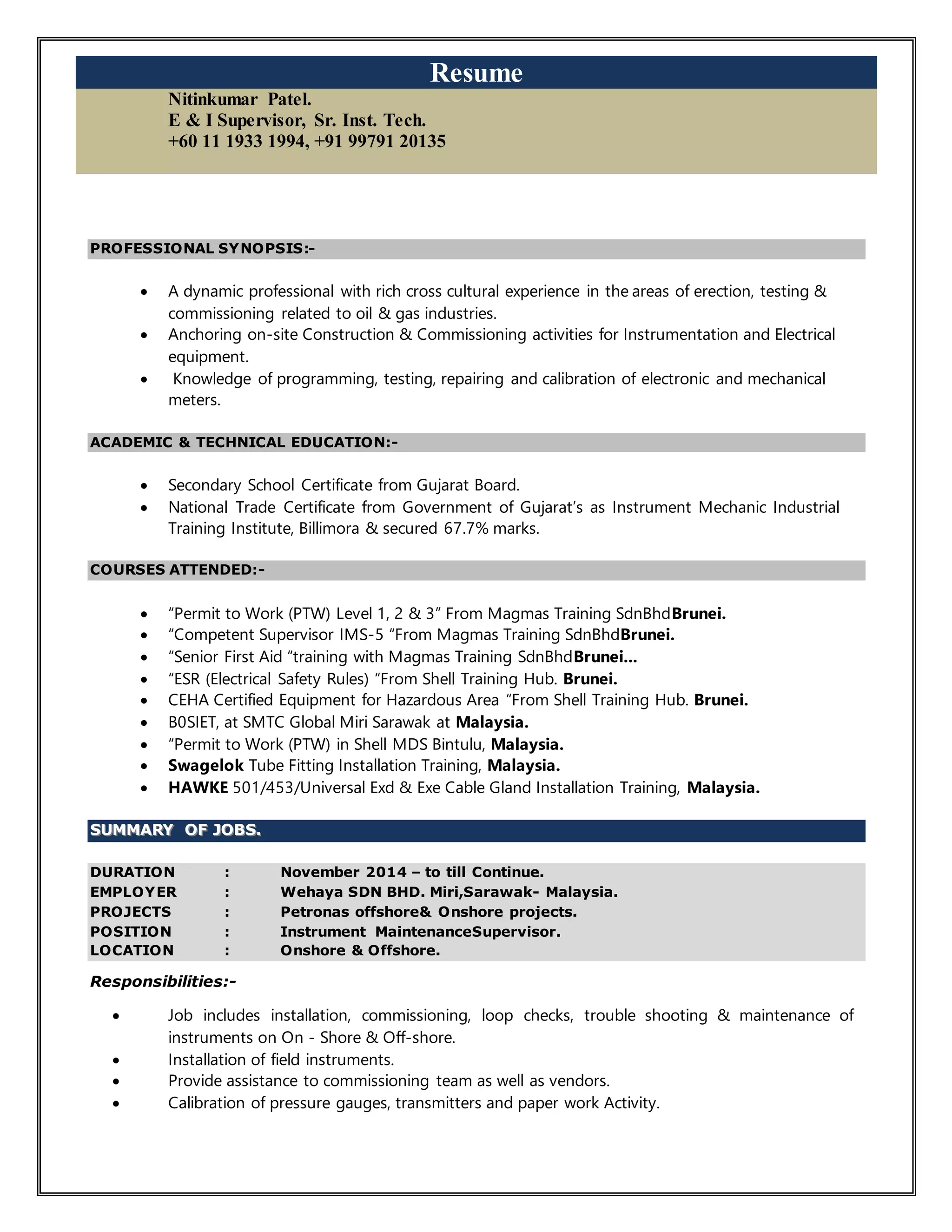Resume
Nitinkumar Patel.
E & I Supervisor, Sr. Inst. Tech.
+60 11 1933 1994, +91 99791 20135
PROFESSIONAL SYNOPSIS:-
 A dynamic professional with rich cross cultural experience in the areas of erection, testing &
commissioning related to oil & gas industries.
 Anchoring on-site Construction & Commissioning activities for Instrumentation and Electrical
equipment.
 Knowledge of programming, testing, repairing and calibration of electronic and mechanical
meters.
ACADEMIC & TECHNICAL EDUCATION:-
 Secondary School Certificate from Gujarat Board.
 National Trade Certificate from Government of Gujarat’s as Instrument Mechanic Industrial
Training Institute, Billimora & secured 67.7% marks.
COURSES ATTENDED:-
 “Permit to Work (PTW) Level 1, 2 & 3” From Magmas Training SdnBhdBrunei.
 “Competent Supervisor IMS-5 “From Magmas Training SdnBhdBrunei.
 “Senior First Aid “training with Magmas Training SdnBhdBrunei...
 “ESR (Electrical Safety Rules) “From Shell Training Hub. Brunei.
 CEHA Certified Equipment for Hazardous Area “From Shell Training Hub. Brunei.
 B0SIET, at SMTC Global Miri Sarawak at Malaysia.
 “Permit to Work (PTW) in Shell MDS Bintulu, Malaysia.
 Swagelok Tube Fitting Installation Training, Malaysia.
 HAWKE 501/453/Universal Exd & Exe Cable Gland Installation Training, Malaysia.
SSUUMMMMAARRYY OOFF JJOOBBSS..
DURATION : November 2014 – to till Continue.
EMPLOYER : Wehaya SDN BHD. Miri,Sarawak- Malaysia.
PROJECTS : Petronas offshore& Onshore projects.
POSITION : Instrument MaintenanceSupervisor.
LOCATION : Onshore & Offshore.
Responsibilities:-
 Job includes installation, commissioning, loop checks, trouble shooting & maintenance of
instruments on On - Shore & Off-shore.
 Installation of field instruments.
 Provide assistance to commissioning team as well as vendors.
 Calibration of pressure gauges, transmitters and paper work Activity.
 