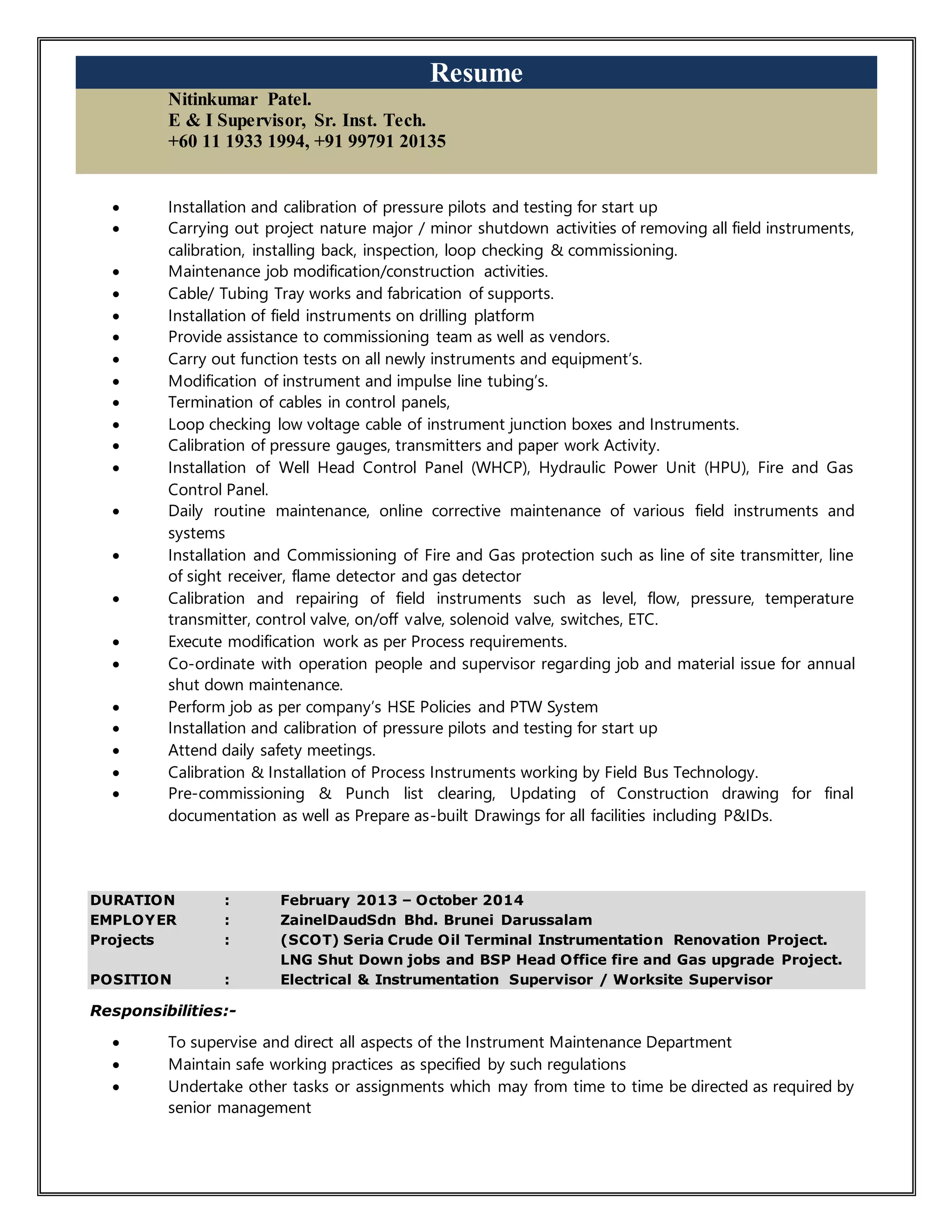 Resume
Nitinkumar Patel.
E & I Supervisor, Sr. Inst. Tech.
+60 11 1933 1994, +91 99791 20135
 Installation and calibration of pressure pilots and testing for start up
 Carrying out project nature major / minor shutdown activities of removing all field instruments,
calibration, installing back, inspection, loop checking & commissioning.
 Maintenance job modification/construction activities.
 Cable/ Tubing Tray works and fabrication of supports.
 Installation of field instruments on drilling platform
 Provide assistance to commissioning team as well as vendors.
 Carry out function tests on all newly instruments and equipment’s.
 Modification of instrument and impulse line tubing’s.
 Termination of cables in control panels,
 Loop checking low voltage cable of instrument junction boxes and Instruments.
 Calibration of pressure gauges, transmitters and paper work Activity.
 Installation of Well Head Control Panel (WHCP), Hydraulic Power Unit (HPU), Fire and Gas
Control Panel.
 Daily routine maintenance, online corrective maintenance of various field instruments and
systems
 Installation and Commissioning of Fire and Gas protection such as line of site transmitter, line
of sight receiver, flame detector and gas detector
 Calibration and repairing of field instruments such as level, flow, pressure, temperature
transmitter, control valve, on/off valve, solenoid valve, switches, ETC.
 Execute modification work as per Process requirements.
 Co-ordinate with operation people and supervisor regarding job and material issue for annual
shut down maintenance.
 Perform job as per company’s HSE Policies and PTW System
 Installation and calibration of pressure pilots and testing for start up
 Attend daily safety meetings.
 Calibration & Installation of Process Instruments working by Field Bus Technology.
 Pre-commissioning & Punch list clearing, Updating of Construction drawing for final
documentation as well as Prepare as-built Drawings for all facilities including P&IDs.
DURATION : February 2013 – October 2014
EMPLOYER : ZainelDaudSdn Bhd. Brunei Darussalam
Projects : (SCOT) Seria Crude Oil Terminal Instrumentation Renovation Project.
LNG Shut Down jobs and BSP Head Office fire and Gas upgrade Project.
POSITION : Electrical & Instrumentation Supervisor / Worksite Supervisor
Responsibilities:-
 To supervise and direct all aspects of the Instrument Maintenance Department
 Maintain safe working practices as specified by such regulations
 Undertake other tasks or assignments which may from time to time be directed as required by
senior management
 