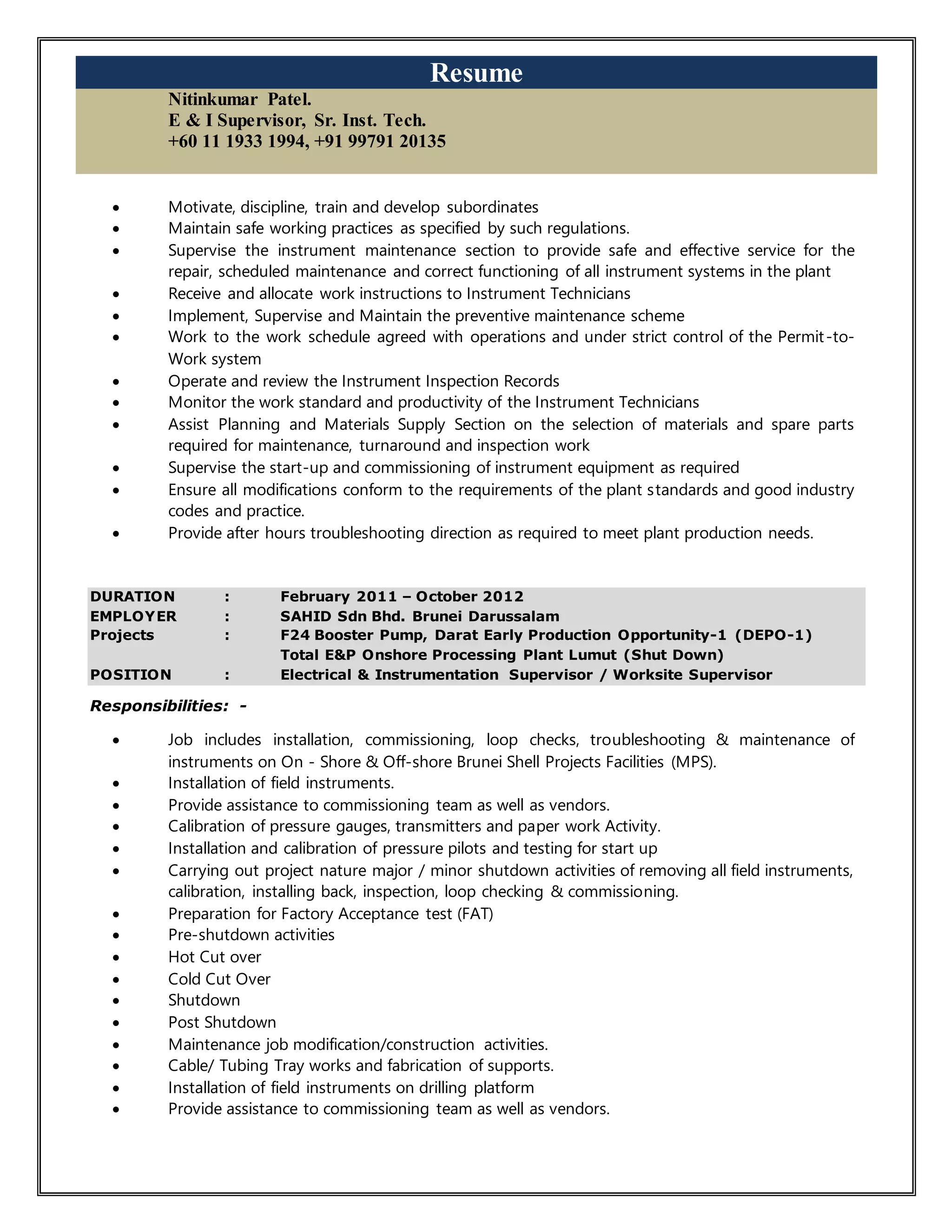 Resume
Nitinkumar Patel.
E & I Supervisor, Sr. Inst. Tech.
+60 11 1933 1994, +91 99791 20135
 Motivate, discipline, train and develop subordinates
 Maintain safe working practices as specified by such regulations.
 Supervise the instrument maintenance section to provide safe and effective service for the
repair, scheduled maintenance and correct functioning of all instrument systems in the plant
 Receive and allocate work instructions to Instrument Technicians
 Implement, Supervise and Maintain the preventive maintenance scheme
 Work to the work schedule agreed with operations and under strict control of the Permit-to-
Work system
 Operate and review the Instrument Inspection Records
 Monitor the work standard and productivity of the Instrument Technicians
 Assist Planning and Materials Supply Section on the selection of materials and spare parts
required for maintenance, turnaround and inspection work
 Supervise the start-up and commissioning of instrument equipment as required
 Ensure all modifications conform to the requirements of the plant standards and good industry
codes and practice.
 Provide after hours troubleshooting direction as required to meet plant production needs.
DURATION : February 2011 – October 2012
EMPLOYER : SAHID Sdn Bhd. Brunei Darussalam
Projects : F24 Booster Pump, Darat Early Production Opportunity-1 (DEPO-1)
Total E&P Onshore Processing Plant Lumut (Shut Down)
POSITION : Electrical & Instrumentation Supervisor / Worksite Supervisor
Responsibilities: -
 Job includes installation, commissioning, loop checks, troubleshooting & maintenance of
instruments on On - Shore & Off-shore Brunei Shell Projects Facilities (MPS).
 Installation of field instruments.
 Provide assistance to commissioning team as well as vendors.
 Calibration of pressure gauges, transmitters and paper work Activity.
 Installation and calibration of pressure pilots and testing for start up
 Carrying out project nature major / minor shutdown activities of removing all field instruments,
calibration, installing back, inspection, loop checking & commissioning.
 Preparation for Factory Acceptance test (FAT)
 Pre-shutdown activities
 Hot Cut over
 Cold Cut Over
 Shutdown
 Post Shutdown
 Maintenance job modification/construction activities.
 Cable/ Tubing Tray works and fabrication of supports.
 Installation of field instruments on drilling platform
 Provide assistance to commissioning team as well as vendors.
 