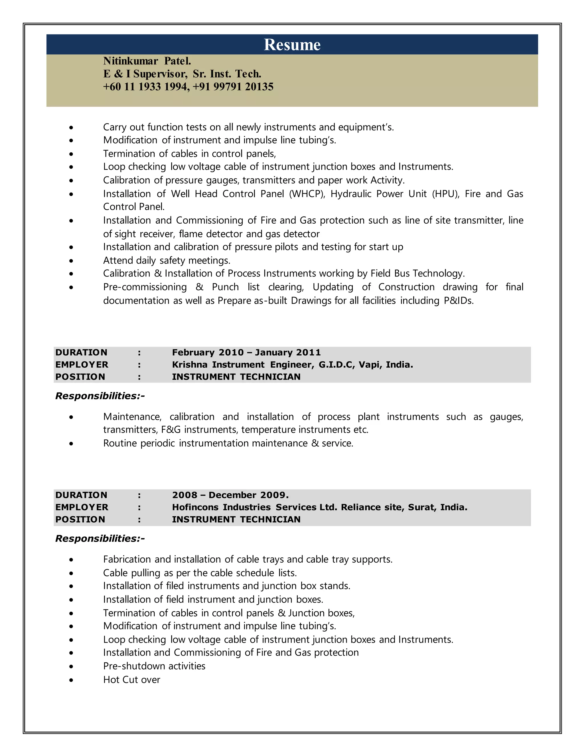 Resume
Nitinkumar Patel.
E & I Supervisor, Sr. Inst. Tech.
+60 11 1933 1994, +91 99791 20135
 Carry out function tests on all newly instruments and equipment’s.
 Modification of instrument and impulse line tubing’s.
 Termination of cables in control panels,
 Loop checking low voltage cable of instrument junction boxes and Instruments.
 Calibration of pressure gauges, transmitters and paper work Activity.
 Installation of Well Head Control Panel (WHCP), Hydraulic Power Unit (HPU), Fire and Gas
Control Panel.
 Installation and Commissioning of Fire and Gas protection such as line of site transmitter, line
of sight receiver, flame detector and gas detector
 Installation and calibration of pressure pilots and testing for start up
 Attend daily safety meetings.
 Calibration & Installation of Process Instruments working by Field Bus Technology.
 Pre-commissioning & Punch list clearing, Updating of Construction drawing for final
documentation as well as Prepare as-built Drawings for all facilities including P&IDs.
DURATION : February 2010 – January 2011
EMPLOYER : Krishna Instrument Engineer, G.I.D.C, Vapi, India.
POSITION : INSTRUMENT TECHNICIAN
Responsibilities:-
 Maintenance, calibration and installation of process plant instruments such as gauges,
transmitters, F&G instruments, temperature instruments etc.
 Routine periodic instrumentation maintenance & service.
DURATION : 2008 – December 2009.
EMPLOYER : Hofincons Industries Services Ltd. Reliance site, Surat, India.
POSITION : INSTRUMENT TECHNICIAN
Responsibilities:-
 Fabrication and installation of cable trays and cable tray supports.
 Cable pulling as per the cable schedule lists.
 Installation of filed instruments and junction box stands.
 Installation of field instrument and junction boxes.
 Termination of cables in control panels & Junction boxes,
 Modification of instrument and impulse line tubing’s.
 Loop checking low voltage cable of instrument junction boxes and Instruments.
 Installation and Commissioning of Fire and Gas protection
 Pre-shutdown activities
 Hot Cut over
 